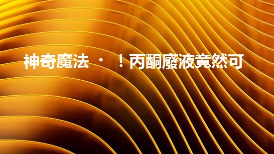 神奇魔法！丙酮廢液竟然可以變廢為寶？